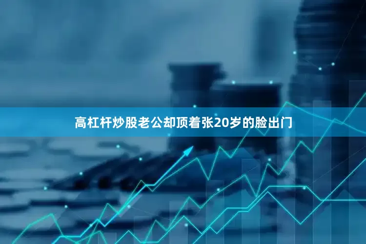 高杠杆炒股老公却顶着张20岁的脸出门