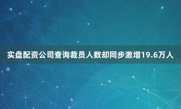 实盘配资公司查询裁员人数却同步激增19.6万人