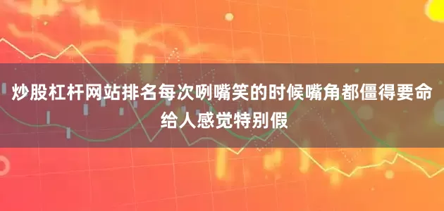 炒股杠杆网站排名每次咧嘴笑的时候嘴角都僵得要命 给人感觉特别假