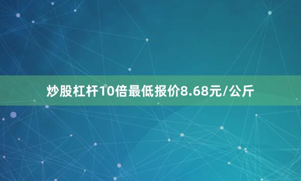 炒股杠杆10倍最低报价8.68元/公斤