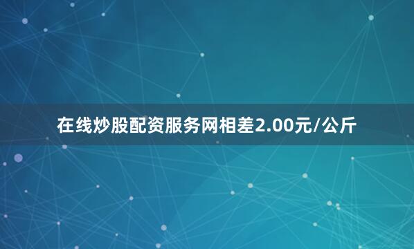 在线炒股配资服务网相差2.00元/公斤