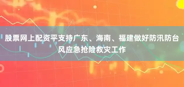 股票网上配资平支持广东、海南、福建做好防汛防台风应急抢险救灾工作