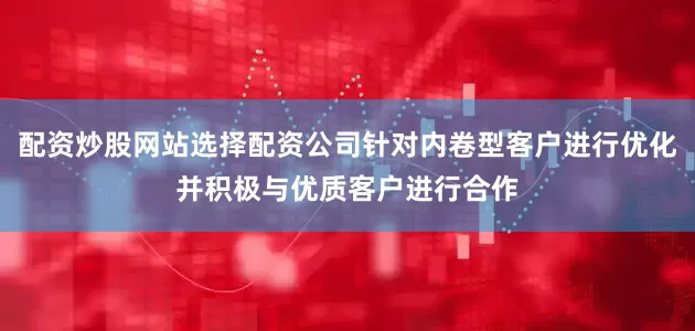 配资炒股网站选择配资公司针对内卷型客户进行优化并积极与优质客户进行合作
