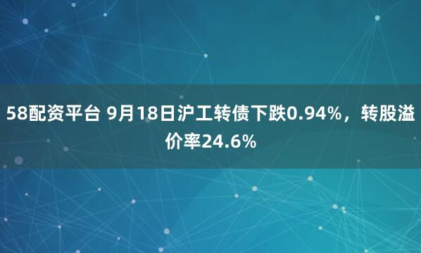 58配资平台 9月18日沪工转债下跌0.94%，转股溢价率24.6%