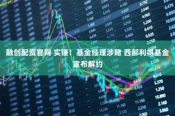 融创配资官网 实锤！基金经理涉赌 西部利得基金宣布解约