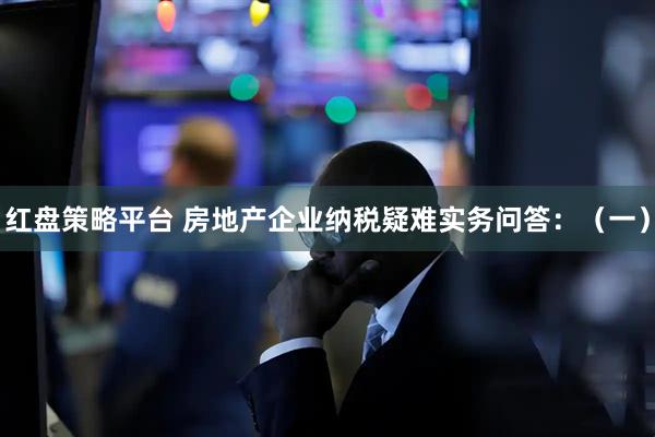 红盘策略平台 房地产企业纳税疑难实务问答：（一）