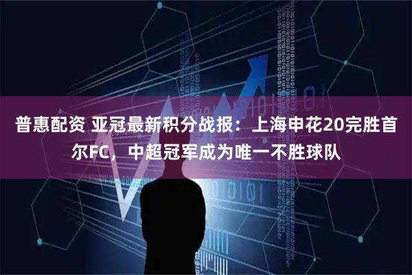 普惠配资 亚冠最新积分战报：上海申花20完胜首尔FC，中超冠军成为唯一不胜球队