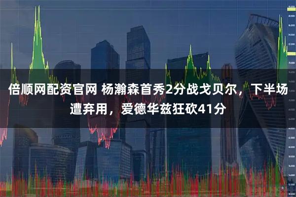 倍顺网配资官网 杨瀚森首秀2分战戈贝尔,下半场遭弃用,爱德华兹狂砍41分