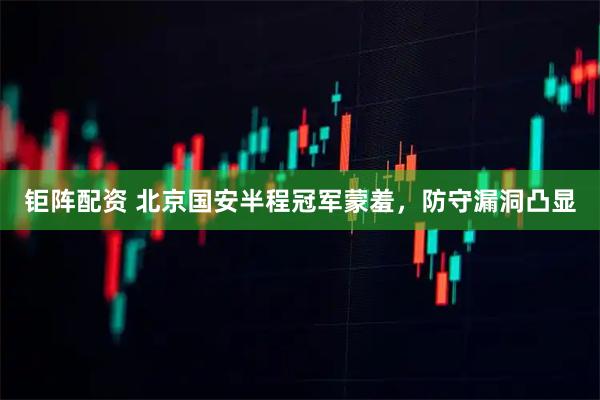 钜阵配资 北京国安半程冠军蒙羞，防守漏洞凸显