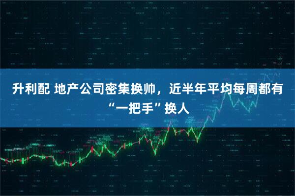 升利配 地产公司密集换帅，近半年平均每周都有“一把手”换人