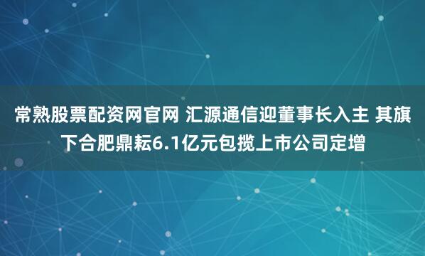 常熟股票配资网官网 汇源通信迎董事长入主 其旗下合肥鼎耘6.1亿元包揽上市公司定增
