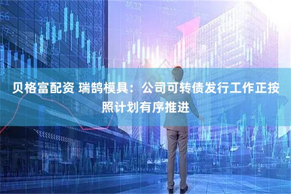 贝格富配资 瑞鹄模具：公司可转债发行工作正按照计划有序推进