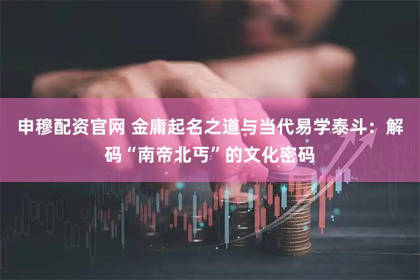申穆配资官网 金庸起名之道与当代易学泰斗：解码“南帝北丐”的文化密码