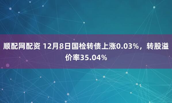 顺配网配资 12月8日国检转债上涨0.03%，转股溢价率35.04%