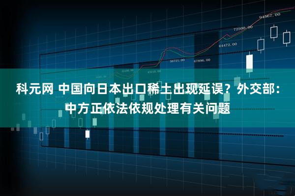 科元网 中国向日本出口稀土出现延误？外交部：中方正依法依规处理有关问题