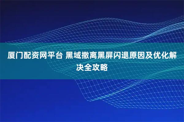 厦门配资网平台 黑域撤离黑屏闪退原因及优化解决全攻略