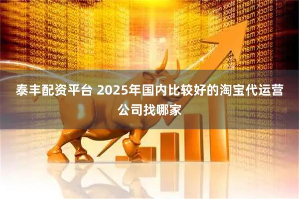泰丰配资平台 2025年国内比较好的淘宝代运营公司找哪家