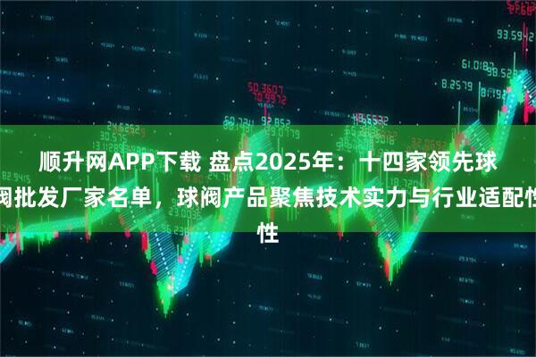 顺升网APP下载 盘点2025年：十四家领先球阀批发厂家名单，球阀产品聚焦技术实力与行业适配性