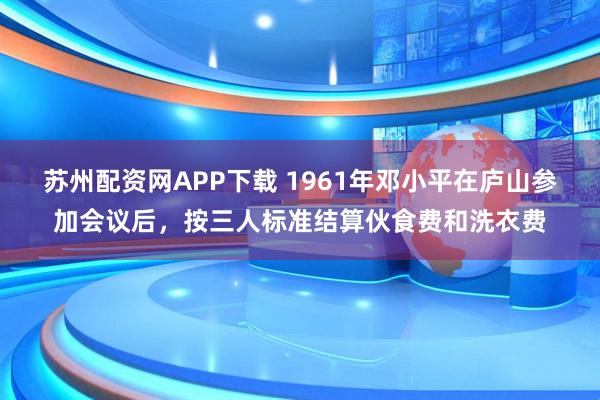 苏州配资网APP下载 1961年邓小平在庐山参加会议后，按三人标准结算伙食费和洗衣费