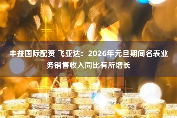 丰益国际配资 飞亚达：2026年元旦期间名表业务销售收入同比有所增长