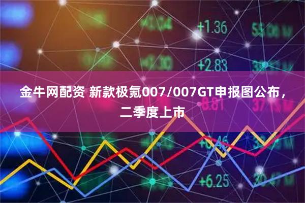金牛网配资 新款极氪007/007GT申报图公布，二季度上市