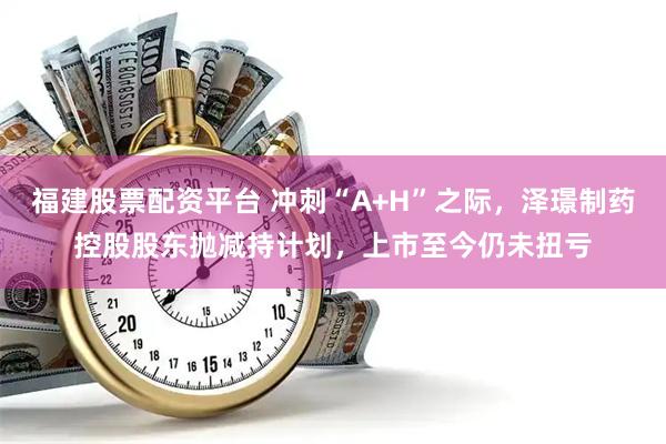 福建股票配资平台 冲刺“A+H”之际，泽璟制药控股股东抛减持计划，上市至今仍未扭亏