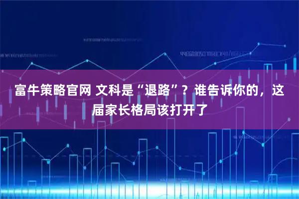 富牛策略官网 文科是“退路”?谁告诉你的,这届家长格局该打开了