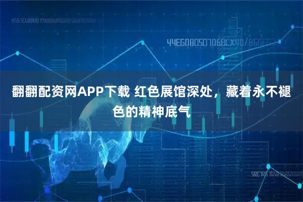 翻翻配资网APP下载 红色展馆深处,藏着永不褪色的精神底气
