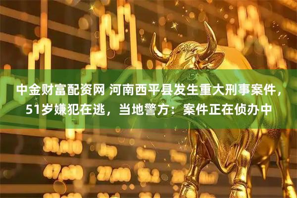 中金财富配资网 河南西平县发生重大刑事案件，51岁嫌犯在逃，当地警方：案件正在侦办中